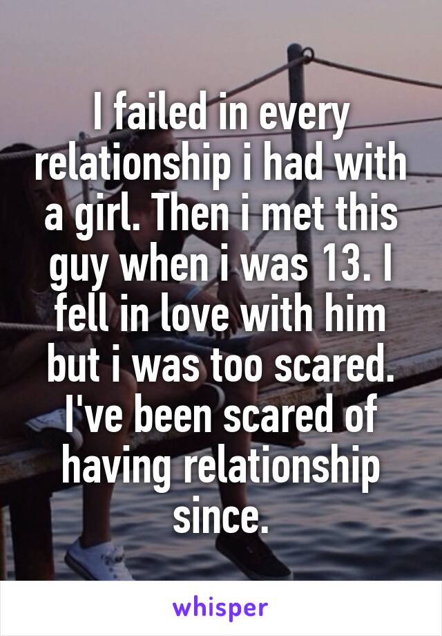 I failed in every relationship i had with a girl. Then i met this guy when i was 13. I fell in love with him but i was too scared. I've been scared of having relationship since.