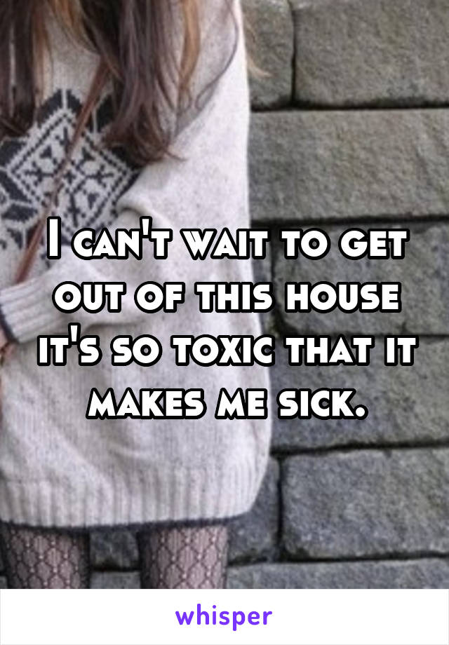 I can't wait to get out of this house it's so toxic that it makes me sick.