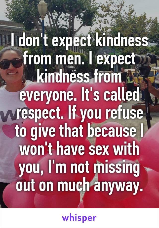 I don't expect kindness from men. I expect kindness from everyone. It's called respect. If you refuse to give that because I won't have sex with you, I'm not missing out on much anyway.