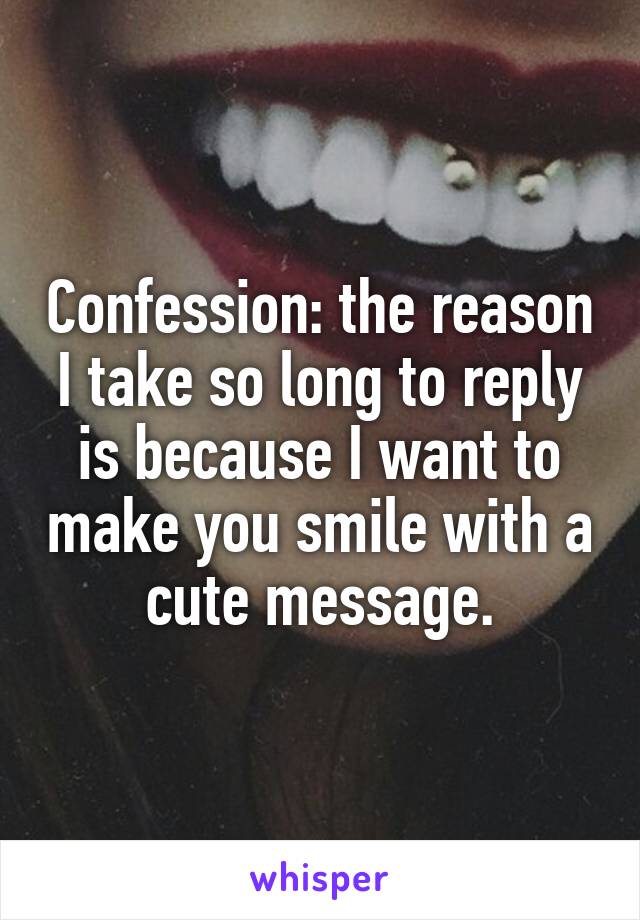 Confession: the reason I take so long to reply is because I want to make you smile with a cute message.