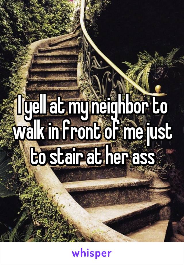 I yell at my neighbor to walk in front of me just to stair at her ass