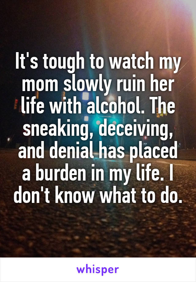 It's tough to watch my mom slowly ruin her life with alcohol. The sneaking, deceiving, and denial has placed a burden in my life. I don't know what to do. 