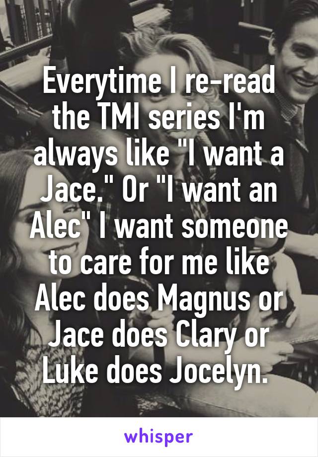 Everytime I re-read the TMI series I'm always like "I want a Jace." Or "I want an Alec" I want someone to care for me like Alec does Magnus or Jace does Clary or Luke does Jocelyn. 