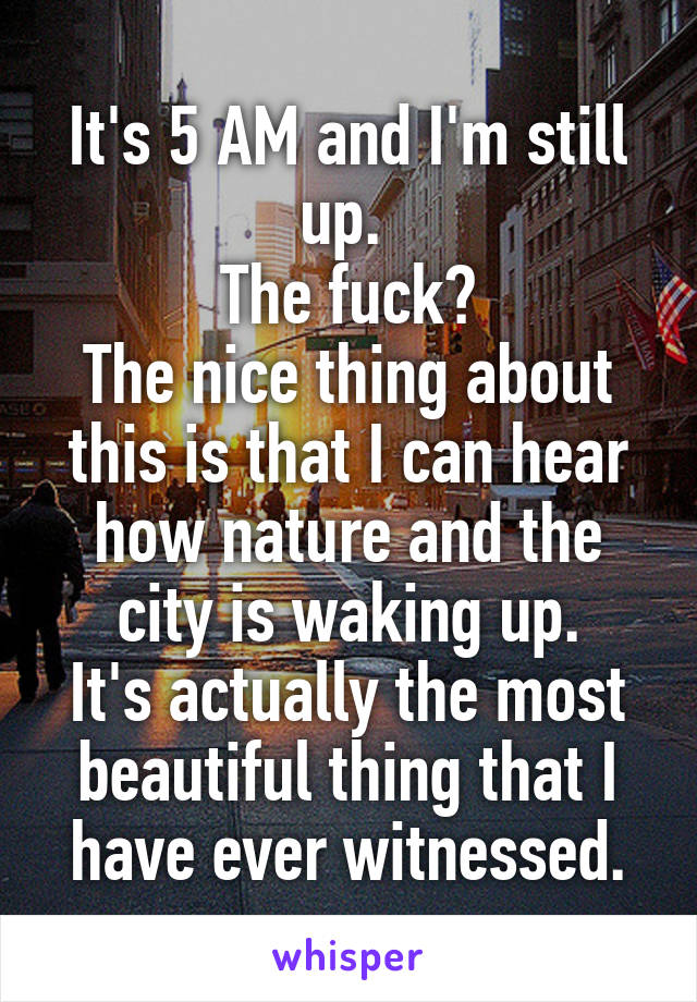 It's 5 AM and I'm still up. 
The fuck?
The nice thing about this is that I can hear how nature and the city is waking up.
It's actually the most beautiful thing that I have ever witnessed.