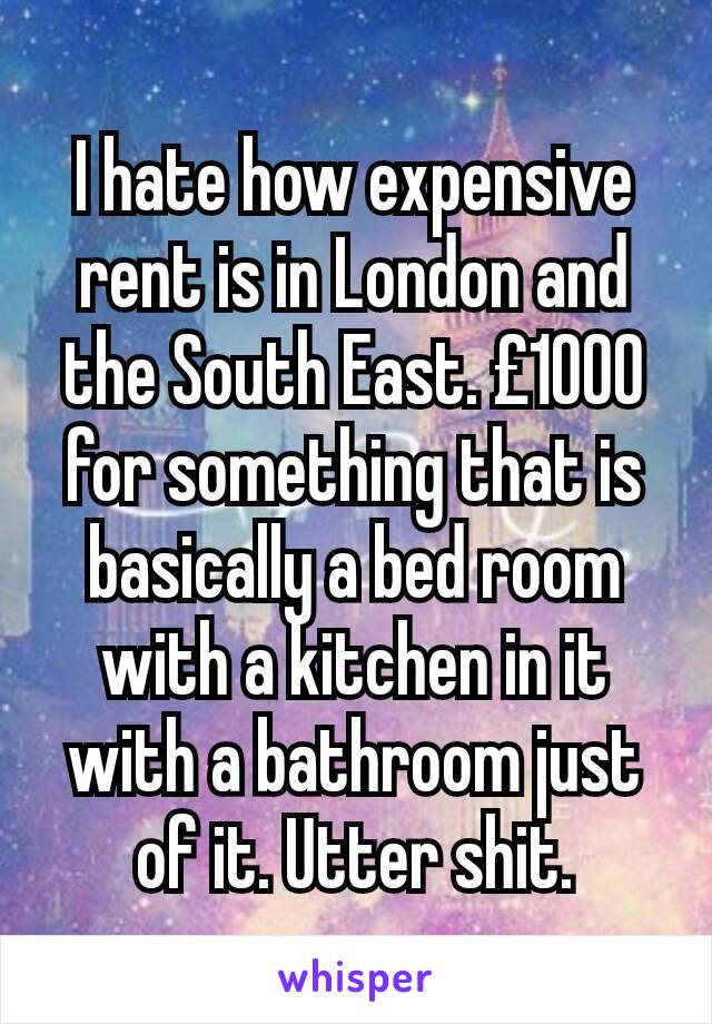 I hate how expensive rent is in London and the South East. £1000 for something that is basically a bed room with a kitchen in it with a bathroom just of it. Utter shit.