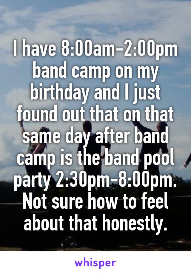 I have 8:00am-2:00pm band camp on my birthday and I just found out that on that same day after band camp is the band pool party 2:30pm-8:00pm. Not sure how to feel about that honestly.