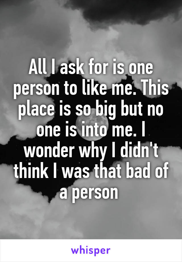 All I ask for is one person to like me. This place is so big but no one is into me. I wonder why I didn't think I was that bad of a person 