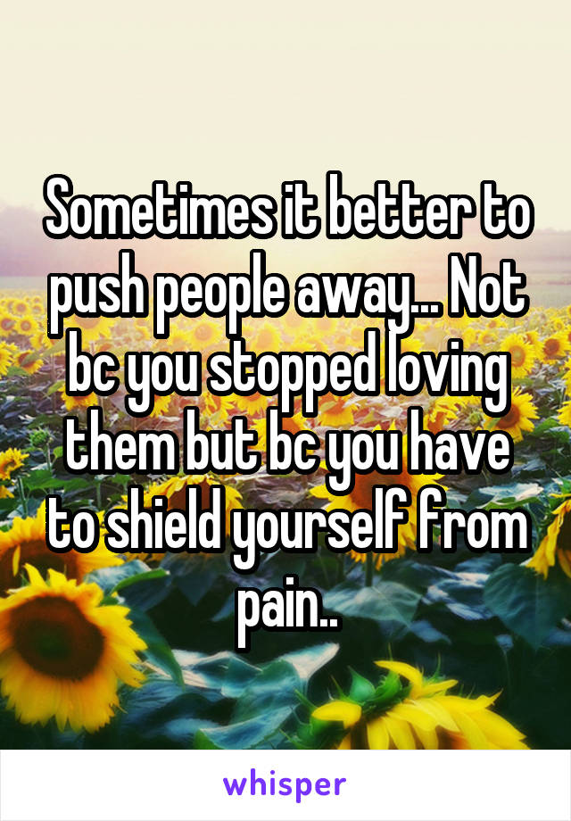 Sometimes it better to push people away... Not bc you stopped loving them but bc you have to shield yourself from pain..