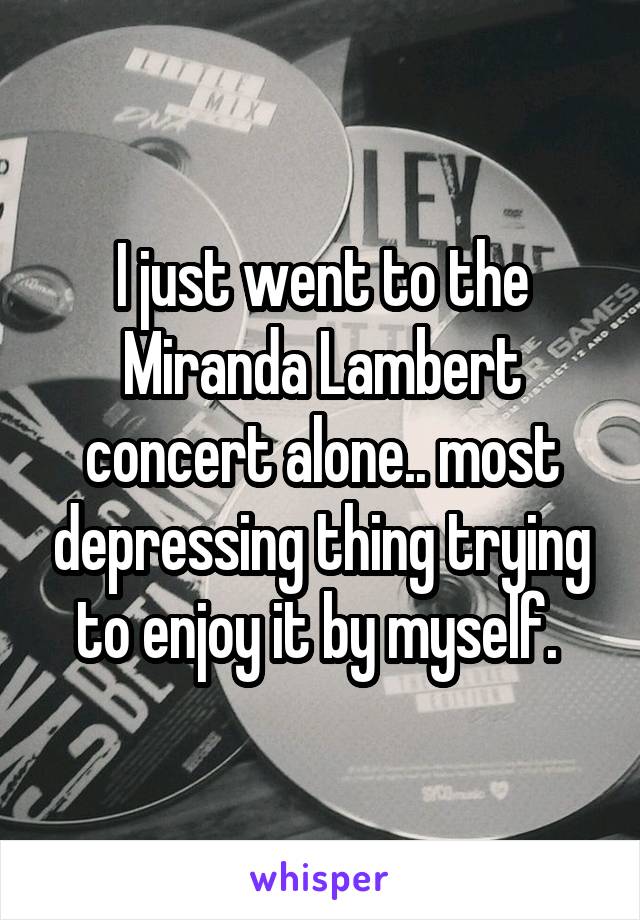 I just went to the Miranda Lambert concert alone.. most depressing thing trying to enjoy it by myself. 