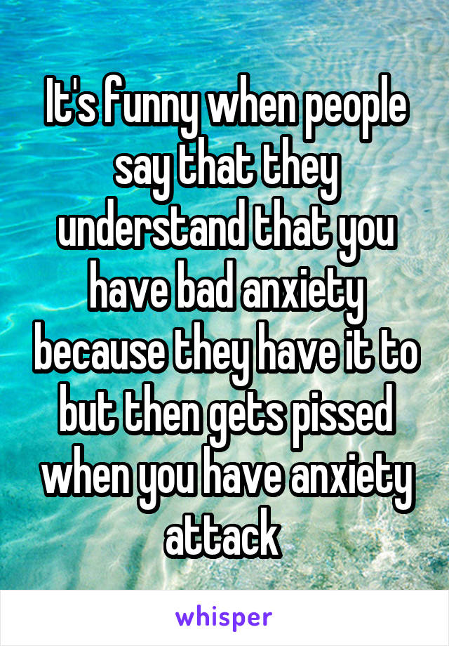 It's funny when people say that they understand that you have bad anxiety because they have it to but then gets pissed when you have anxiety attack 