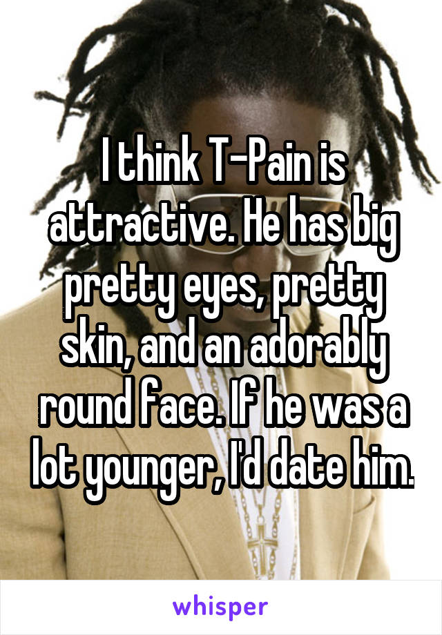 I think T-Pain is attractive. He has big pretty eyes, pretty skin, and an adorably round face. If he was a lot younger, I'd date him.