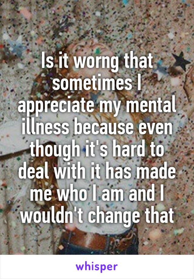 Is it worng that sometimes I appreciate my mental illness because even though it's hard to deal with it has made me who I am and I wouldn't change that