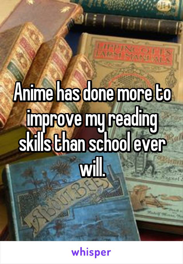 Anime has done more to improve my reading skills than school ever will.