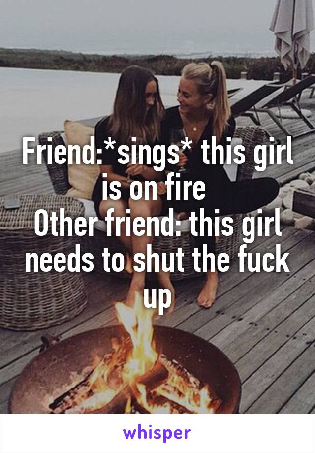 Friend:*sings* this girl is on fire 
Other friend: this girl needs to shut the fuck up