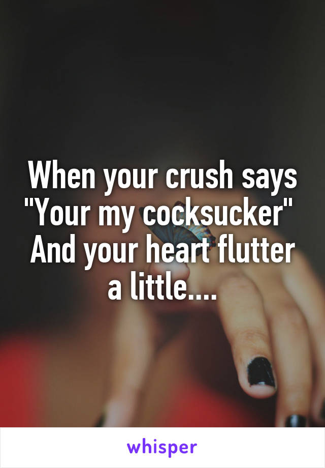 When your crush says "Your my cocksucker" 
And your heart flutter a little....