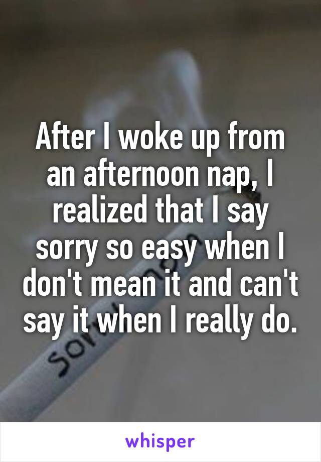 After I woke up from an afternoon nap, I realized that I say sorry so easy when I don't mean it and can't say it when I really do.