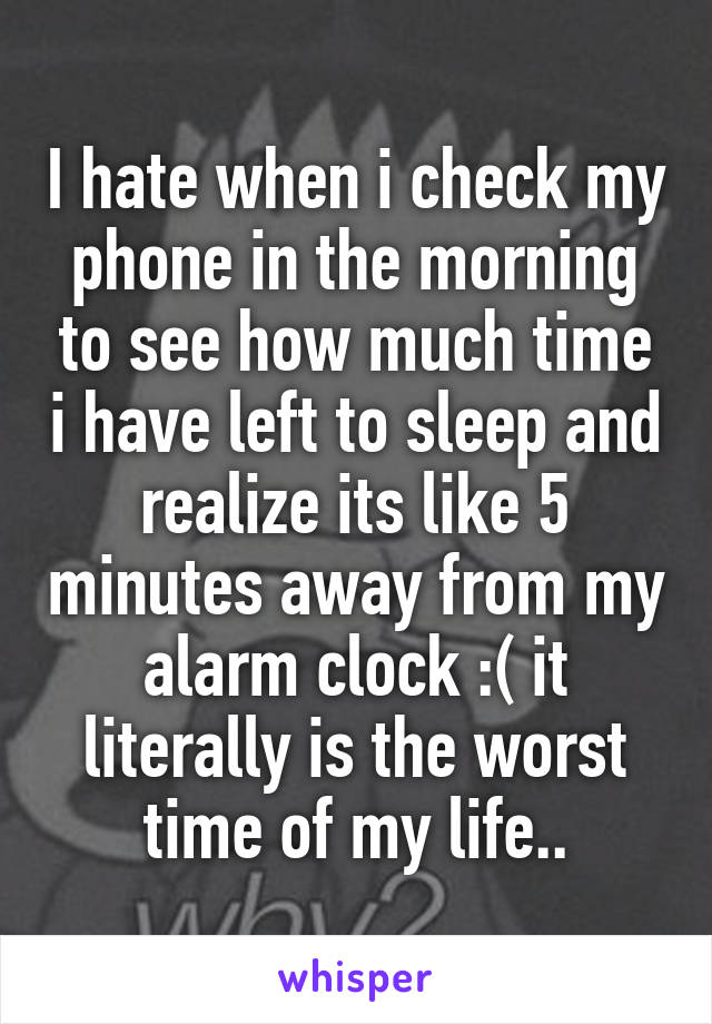 I hate when i check my phone in the morning to see how much time i have left to sleep and realize its like 5 minutes away from my alarm clock :( it literally is the worst time of my life..