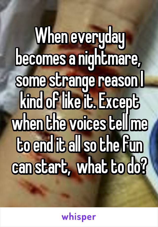 When everyday becomes a nightmare,  some strange reason I kind of like it. Except when the voices tell me to end it all so the fun can start,  what to do? 