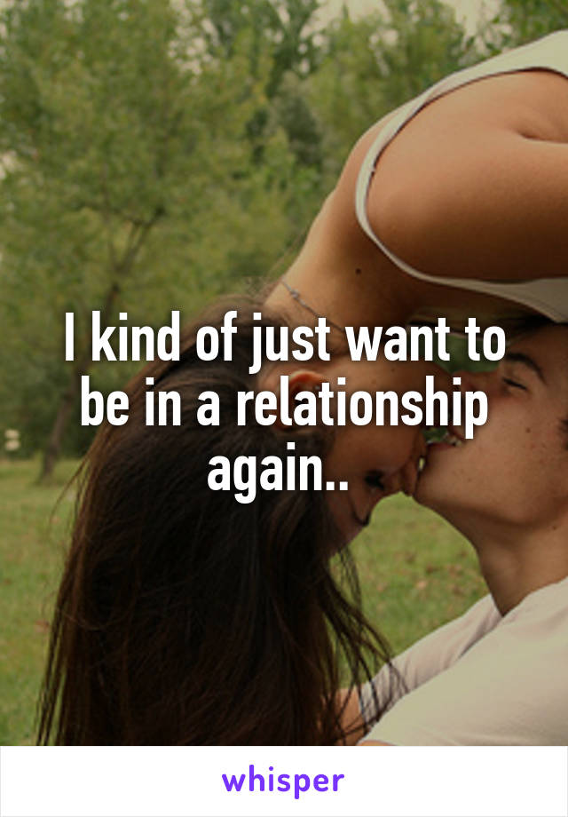 I kind of just want to be in a relationship again.. 