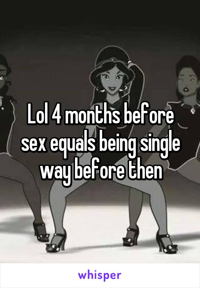 Lol 4 months before sex equals being single way before then