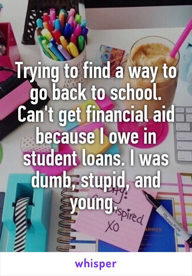 Trying to find a way to go back to school. Can't get financial aid because I owe in student loans. I was dumb, stupid, and young. 