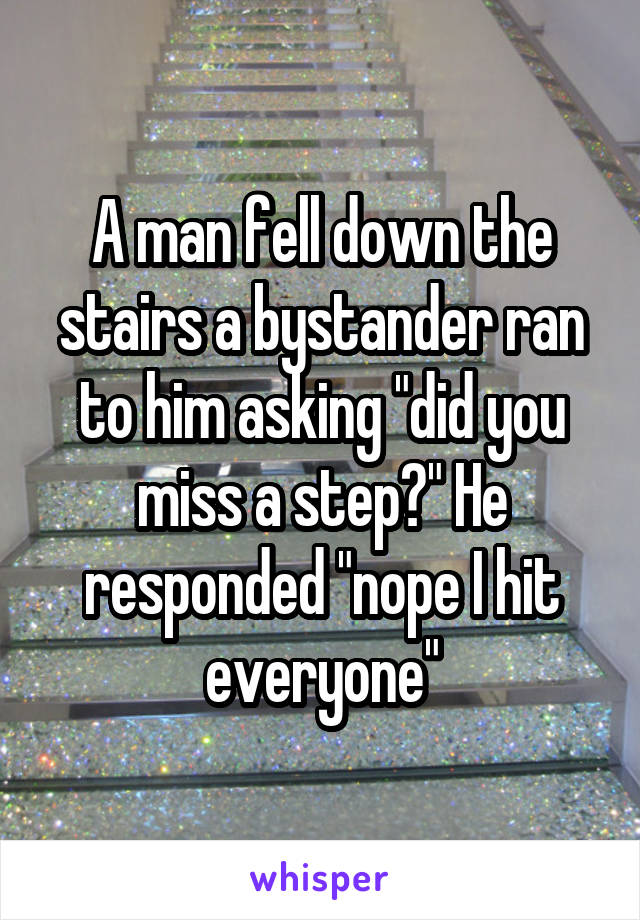 A man fell down the stairs a bystander ran to him asking "did you miss a step?" He responded "nope I hit everyone"