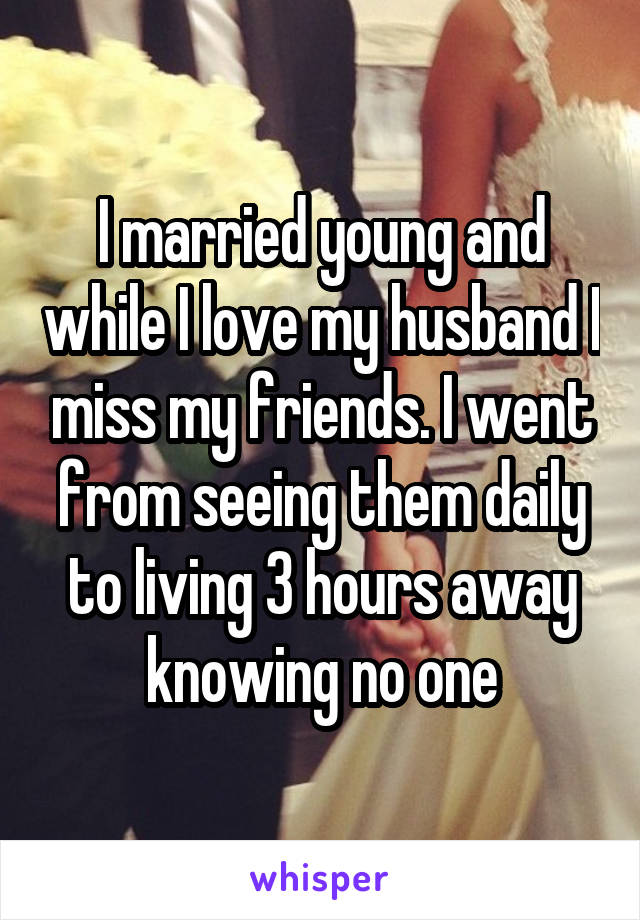 I married young and while I love my husband I miss my friends. I went from seeing them daily to living 3 hours away knowing no one