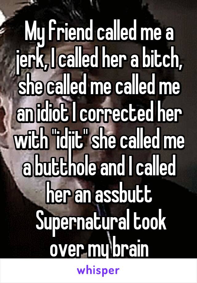 My friend called me a jerk, I called her a bitch, she called me called me an idiot I corrected her with "idjit" she called me a butthole and I called her an assbutt
 Supernatural took over my brain