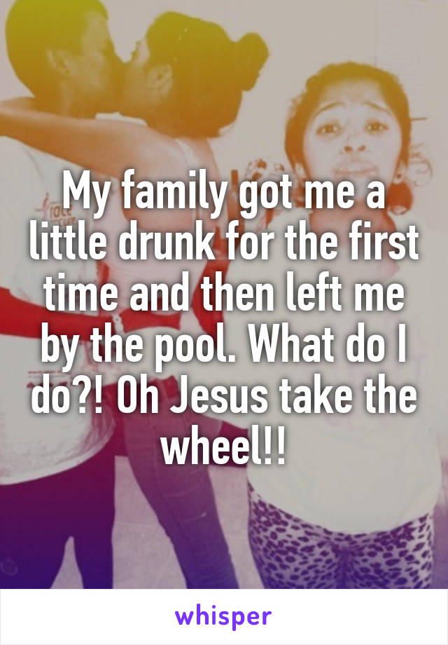 My family got me a little drunk for the first time and then left me by the pool. What do I do?! Oh Jesus take the wheel!!