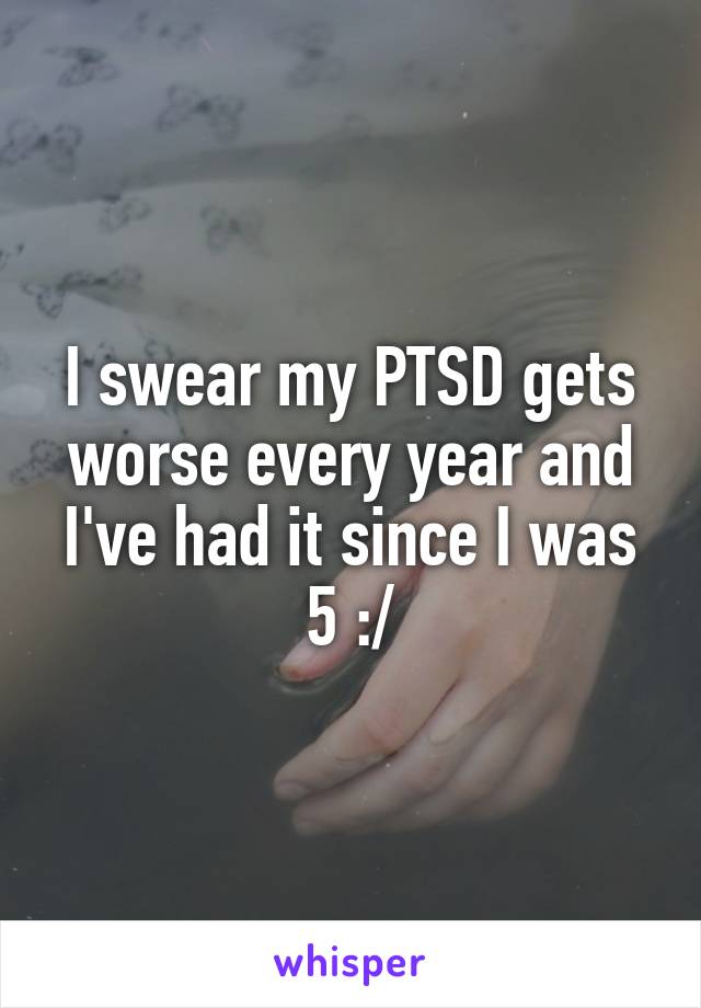 I swear my PTSD gets worse every year and I've had it since I was 5 :/