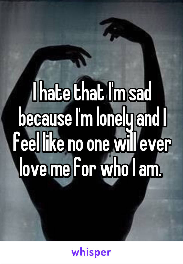 I hate that I'm sad because I'm lonely and I feel like no one will ever love me for who I am. 