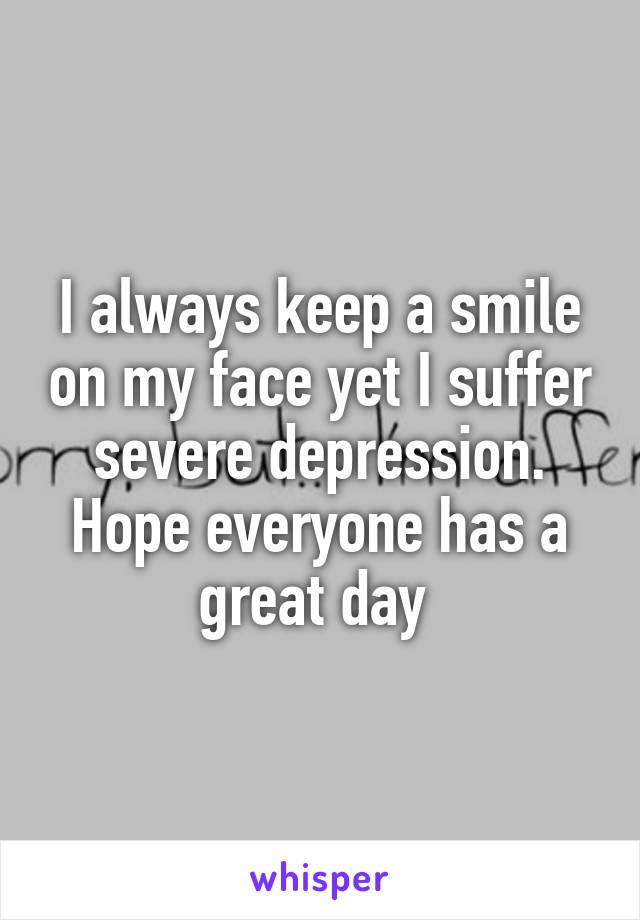 I always keep a smile on my face yet I suffer severe depression. Hope everyone has a great day 