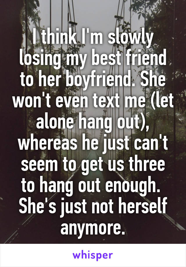 I think I'm slowly losing my best friend to her boyfriend. She won't even text me (let alone hang out), whereas he just can't seem to get us three to hang out enough. 
She's just not herself anymore.