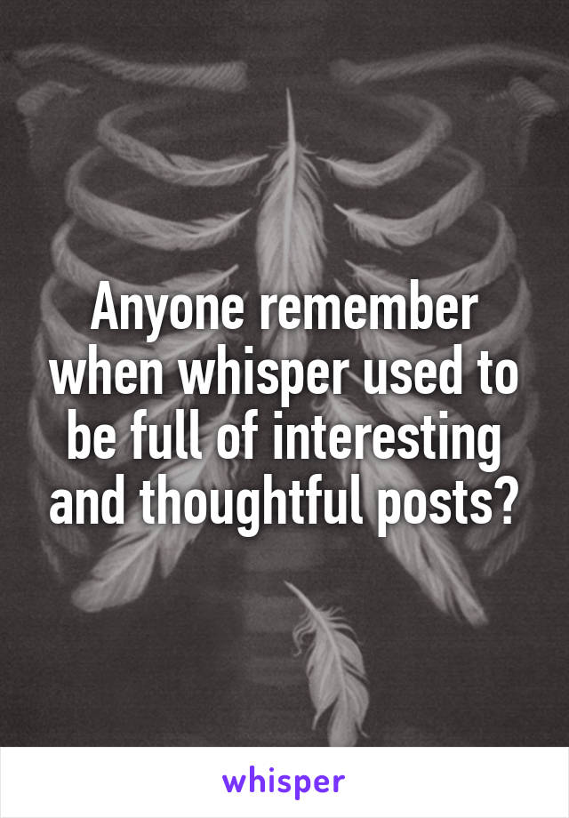 Anyone remember when whisper used to be full of interesting and thoughtful posts?