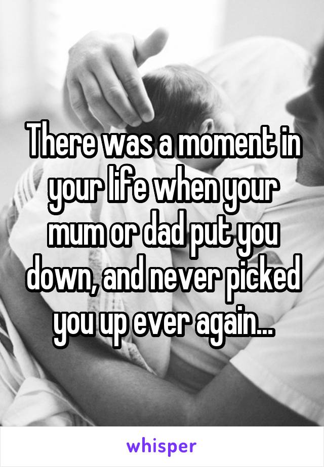 There was a moment in your life when your mum or dad put you down, and never picked you up ever again...