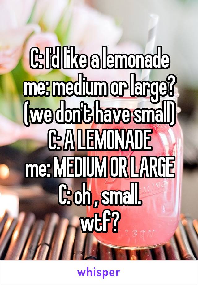 C: I'd like a lemonade
me: medium or large? (we don't have small)
C: A LEMONADE
me: MEDIUM OR LARGE
C: oh , small.
wtf?