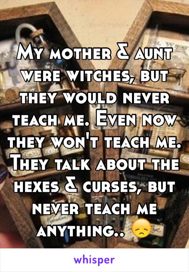 My mother & aunt were witches, but they would never teach me. Even now they won't teach me. They talk about the hexes & curses, but never teach me anything.. 😞