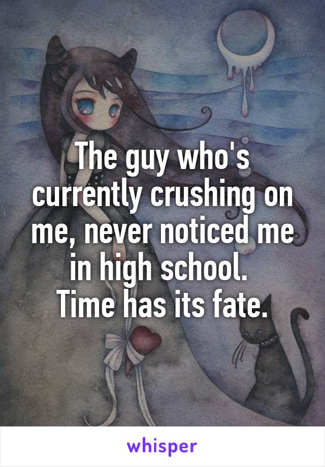 The guy who's currently crushing on me, never noticed me in high school. 
Time has its fate.