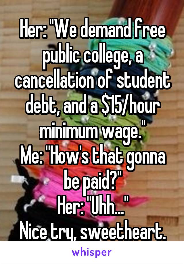 Her: "We demand free public college, a cancellation of student debt, and a $15/hour minimum wage."
Me: "How's that gonna be paid?"
Her: "Uhh..."
Nice try, sweetheart.