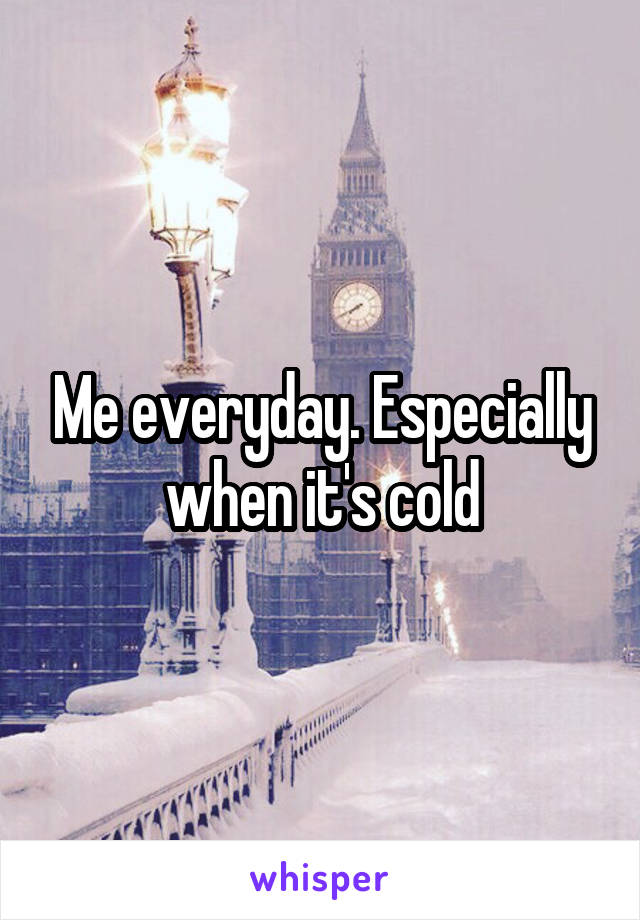 Me everyday. Especially when it's cold