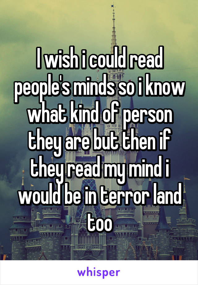 I wish i could read people's minds so i know what kind of person they are but then if they read my mind i would be in terror land too