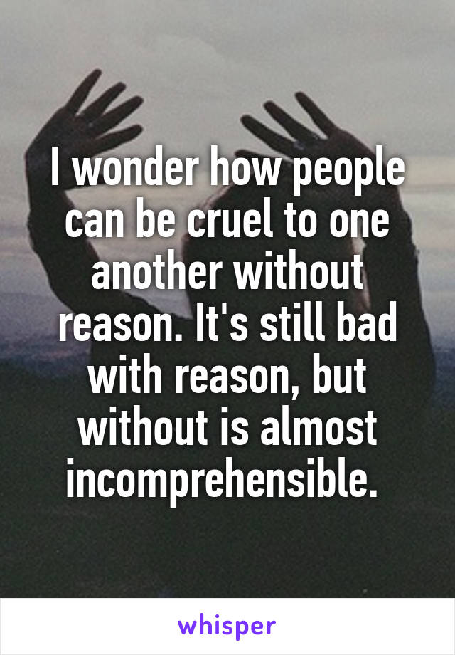 I wonder how people can be cruel to one another without reason. It's still bad with reason, but without is almost incomprehensible. 