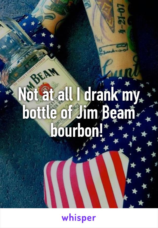 Not at all I drank my bottle of Jim Beam bourbon! 