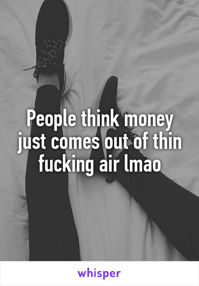 People think money just comes out of thin fucking air lmao