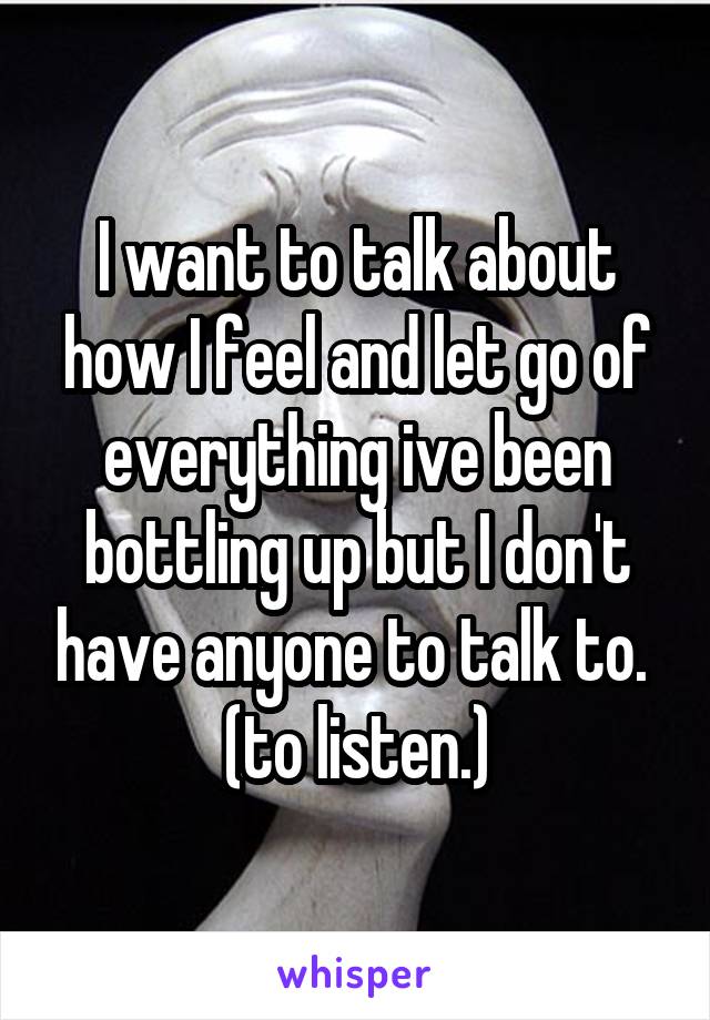 I want to talk about how I feel and let go of everything ive been bottling up but I don't have anyone to talk to.  (to listen.)