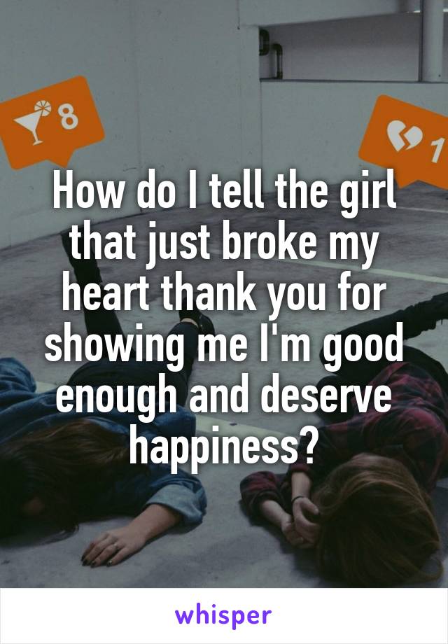 How do I tell the girl that just broke my heart thank you for showing me I'm good enough and deserve happiness?