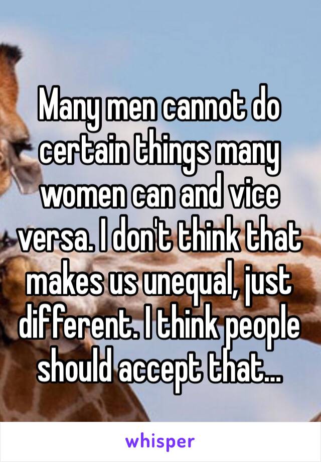 Many men cannot do certain things many women can and vice versa. I don't think that makes us unequal, just different. I think people should accept that… 