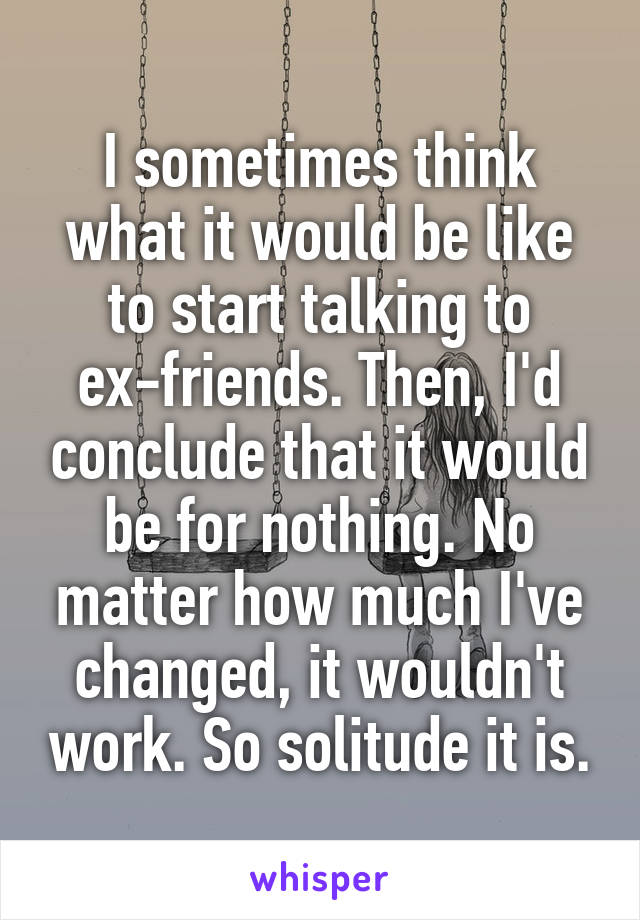 I sometimes think what it would be like to start talking to ex-friends. Then, I'd conclude that it would be for nothing. No matter how much I've changed, it wouldn't work. So solitude it is.