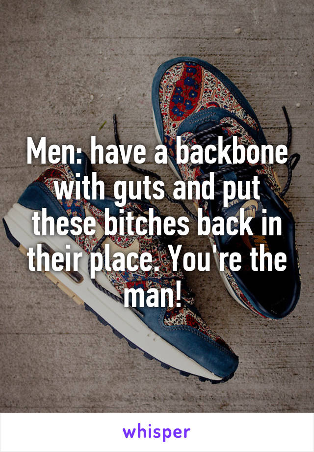 Men: have a backbone with guts and put these bitches back in their place. You're the man! 