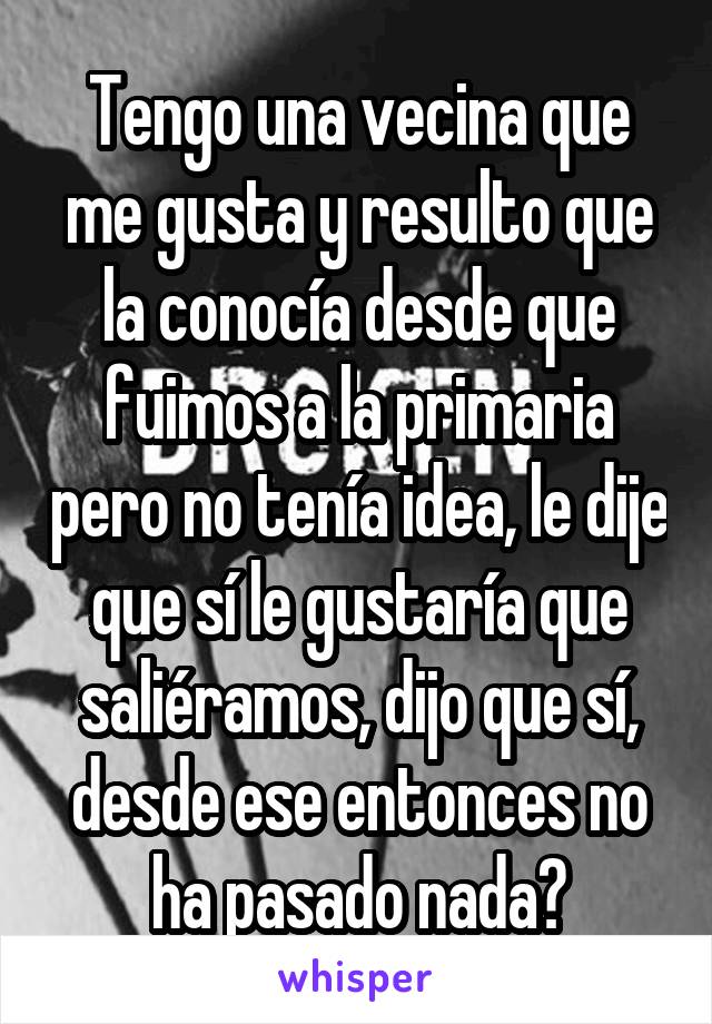 Tengo una vecina que me gusta y resulto que la conocía desde que fuimos a la primaria pero no tenía idea, le dije que sí le gustaría que saliéramos, dijo que sí, desde ese entonces no ha pasado nada😔